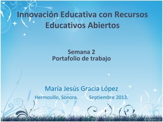 Innovación Educativa con Recursos
Educativos Abiertos
María Jesús Gracia López
Hermosillo, Sonora. Septiembre 2013.
Semana 2
Portafolio de trabajo
 