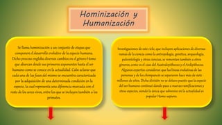 Hominización y
Humanización
Se llama hominización a un conjunto de etapas que
componen el desarrollo evolutivo de la especie humana.
Dicho proceso engloba diversos cambios en el género Homo
que abarcan desde sus primeros exponentes hasta el ser
humano como se conoce en la actualidad. Cabe aclarar que
cada una de las fases del mismo se encuentra caracterizada
por la adquisición de una determinada condición en la
especie, la cual representa una diferencia marcada con el
resto de los seres vivos, entre los que se incluyen también a los
primates.
Investigaciones de este ciclo, que incluyen aplicaciones de diversas
ramas de la ciencia como la antropología, genética, arqueología,
paleontología y otras ciencias, se remontan también a otros
géneros, como es el caso del Australopithecus y el Ardipithecus.
Algunos expertos consideran que las líneas evolutivas de las
personas y de los chimpancés se separaron hace más de siete
millones de años. Dicha división no se detuvo puesto que la especie
del ser humano continuó dando paso a nuevas ramificaciones y
otras especies, siendo la única que sobrevive en la actualidad es
popular Homo sapiens.
 