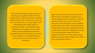 Dentro del mundo científico se está de acuerdo en el
hecho de que los integrantes del género Homo son
aquellas especies de homínidos que tienen la capacidad
de elaborar herramientas a partir de rocas. A pesar de
ello, en los últimos años, una corriente asegura que el
Australopithecus ghari también logró crear
herramientas sencillas. Los restos fósiles de mayor
antigüedad de Homo sapiens que se han podido
localizar tienen una antigüedad aproximada de
doscientos mil años. Dichos restos fueron encontrados
en zonas de Etiopía, en el continente africano, una
zona a la cual se le conoce como la cuna de la
humanidad.
Alguna de las características particulares que marcan
diferencia entre el ser humano y los primates son la
posición erguida del cuerpo, su bipedismo, es decir que
caminan en dos pies, por su parte el cerebro de los
humanos es mucho más grande y presenta mandíbulas
y dientes más de menor tamaño, además de ello poseen
la capacidad de expresar ideas y sentimientos utilizando
para ello sonidos o expresiones realizadas con su cuerpo.
Tales características fueron adquiridas de forma
progresiva por medio de la selección natural, en pocas
palabras, aquellos que supieron adaptarse a los cambios,
fueron los que lograron sobrevivir.
 