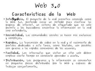 Web 3.0

Inteligencia. El proyecto de la red semántica conocida como
la Web 3.0, pretende crear un método para clasificar las
páginas de internet, un sistema de etiquetado que no solo
permita a los buscadores encontrar la información en la red
sino entenderla.

Sociabilidad. Las comunidades sociales se hacen más exclusivas
y complejas.

Rapidez. La transmisión de video en la red y el nacimiento de
portales dedicados a esta tarea, como Youtube, son posibles
con gracias a las rápidas conexiones de los usuarios.

Facilidad. Los internautas que visitan un sitio web deben
emplear cierto tiempo en conocerlo aprender a usarlo.

Distribución. Los programas y la información se convierten
en pequeñas piezas distribuidas por la Web y capaces de
trabajar conjuntamente.
Características de la Web
3.0
 