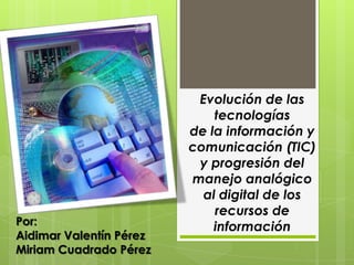 Evolución de las
                             tecnologías
                         de la información y
                         comunicación (TIC)
                          y progresión del
                         manejo analógico
                           al digital de los
                             recursos de
Por:                         información
Aidimar Valentín Pérez
Miriam Cuadrado Pérez
 
