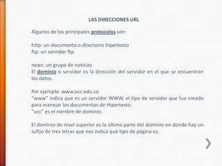 LAS DIRECCIONES URL

Algunos de los principales protocolos son:

http: un documento o directorio hipertexto
ftp: un servidor ftp

news: un grupo de noticias
El dominio o servidor es la dirección del servidor en el que se encuentran
los datos.

Por ejemplo: www.ucc.edu.co
“www” indica que es un servidor WWW, el tipo de servidor que fue creado
para manejar los documentos de Hipertexto.
“ucc” es el nombre de dominio.

El dominio de nivel superior es la última parte del dominio en donde hay un
sufijo de tres letras que nos indica qué tipo de página es.
 