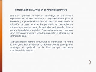 IMPLICACIÓN DE LA WEB EN EL ÁMBITO EDUCATIVO

Desde su aparición la web se constituyó en un recurso
importante en el área educativa y específicamente para el
desarrollo y auge de la educación a distancia. En este sentido, la
aplicación de este recursos ha permitido el desarrollo de
entornos que simulan aulas, laboratorios, sesiones de clases y
hasta universidades completas. Estos ambientes son conocidos
como entornos virtuales y permiten aumentar el alcance de su
contraparte física.

- Adicionalmente permite estructurar la información de forma
no lineal, sino multidimensional, haciendo que los participantes
construyan el significado en la dirección que consideran
atractivas e interesantes.
 