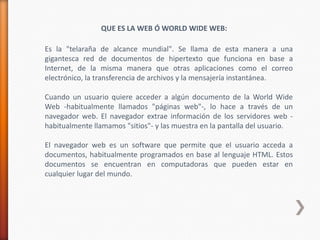 QUE ES LA WEB Ó WORLD WIDE WEB:

Es la "telaraña de alcance mundial". Se llama de esta manera a una
gigantesca red de documentos de hipertexto que funciona en base a
Internet, de la misma manera que otras aplicaciones como el correo
electrónico, la transferencia de archivos y la mensajería instantánea.

Cuando un usuario quiere acceder a algún documento de la World Wide
Web -habitualmente llamados "páginas web"-, lo hace a través de un
navegador web. El navegador extrae información de los servidores web -
habitualmente llamamos "sitios"- y las muestra en la pantalla del usuario.

El navegador web es un software que permite que el usuario acceda a
documentos, habitualmente programados en base al lenguaje HTML. Estos
documentos se encuentran en computadoras que pueden estar en
cualquier lugar del mundo.
 