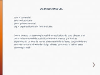 LAS DIRECCIONES URL


com = comercial
edu = educacional
gov = gubernamental
org = organizaciones sin fines de lucro.


Con el tiempo las tecnologías web han evolucionado para ofrecer a los
desarrolladores web la posibilidad de crear nuevas y más ricas
experiencias. La web de hoy es el resultado de esfuerzo conjunto de una
enorme comunidad web de código abierto que ayuda a definir estas
tecnologías web.
 