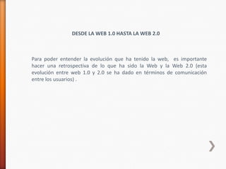 DESDE LA WEB 1.0 HASTA LA WEB 2.0



Para poder entender la evolución que ha tenido la web, es importante
hacer una retrospectiva de lo que ha sido la Web y la Web 2.0 (esta
evolución entre web 1.0 y 2.0 se ha dado en términos de comunicación
entre los usuarios) .
 