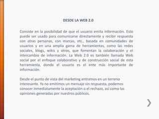 DESDE LA WEB 2.0

Consiste en la posibilidad de que el usuario emita información. Esto
puede ser usado para comunicarse directamente y recibir respuesta
con otras personas, con marcas, etc., basada en comunidades de
usuarios y en una amplia gama de herramientas, como las redes
sociales, blogs, wikis y otros, que fomentan la colaboración y el
intercambio de información. La Web 2.0 es también llamada Web
social por el enfoque colaborativo y de construcción social de esta
herramienta, donde el usuario es el ente más importante de
información.

Desde el punto de vista del marketing entramos en un terreno
interesante. Ya no emitimos un mensaje sin respuesta, podemos
conocer inmediatamente la aceptación o el rechazo, así como las
opiniones generadas por nuestros públicos.
 