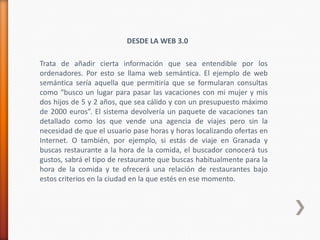 DESDE LA WEB 3.0

Trata de añadir cierta información que sea entendible por los
ordenadores. Por esto se llama web semántica. El ejemplo de web
semántica sería aquella que permitiría que se formularan consultas
como “busco un lugar para pasar las vacaciones con mi mujer y mis
dos hijos de 5 y 2 años, que sea cálido y con un presupuesto máximo
de 2000 euros”. El sistema devolvería un paquete de vacaciones tan
detallado como los que vende una agencia de viajes pero sin la
necesidad de que el usuario pase horas y horas localizando ofertas en
Internet. O también, por ejemplo, si estás de viaje en Granada y
buscas restaurante a la hora de la comida, el buscador conocerá tus
gustos, sabrá el tipo de restaurante que buscas habitualmente para la
hora de la comida y te ofrecerá una relación de restaurantes bajo
estos criterios en la ciudad en la que estés en ese momento.
 