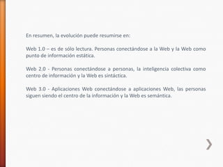 En resumen, la evolución puede resumirse en:

Web 1.0 – es de sólo lectura. Personas conectándose a la Web y la Web como
punto de información estática.

Web 2.0 - Personas conectándose a personas, la inteligencia colectiva como
centro de información y la Web es sintáctica.

Web 3.0 - Aplicaciones Web conectándose a aplicaciones Web, las personas
siguen siendo el centro de la información y la Web es semántica.
 