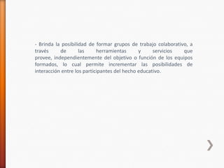- Brinda la posibilidad de formar grupos de trabajo colaborativo, a
través     de       las     herramientas      y     servicios  que
provee, independientemente del objetivo o función de los equipos
formados, lo cual permite incrementar las posibilidades de
interacción entre los participantes del hecho educativo.
 