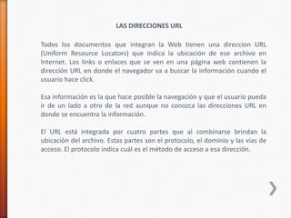 LAS DIRECCIONES URL

Todos los documentos que integran la Web tienen una direccion URL
(Uniform Resource Locators) que indica la ubicación de ese archivo en
Internet. Los links o enlaces que se ven en una página web contienen la
dirección URL en donde el navegador va a buscar la información cuando el
usuario hace click.

Esa información es la que hace posible la navegación y que el usuario pueda
ir de un lado a otro de la red aunque no conozca las direcciones URL en
donde se encuentra la información.

El URL está integrada por cuatro partes que al combinarse brindan la
ubicación del archivo. Estas partes son el protocolo, el dominio y las vías de
acceso. El protocolo indica cuál es el método de acceso a esa dirección.
 