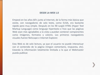 DESDE LA WEB 1.0

Empezó en los años 60's junto al Internet, de la forma más básica que
existe, con navegadores de solo texto, como ELISA, era bastante
rápido pero muy simple. Después en los 90 surgió HTML (Hyper Text
Markup Language) como lenguaje hipertexto e hizo que las páginas
Web sean más agradables a la vista y puedan contener componentes
como imágenes, formatos y colores. Los primeros navegadores
visuales fueron Netscape e Internet Explorer.

Esta Web es de solo lectura, ya que el usuario no puede interactuar
con el contenido de la página (ningún comentario, respuesta, etc).
Estando la información totalmente limitada a lo que el Webmaster
pueda publicar.
 