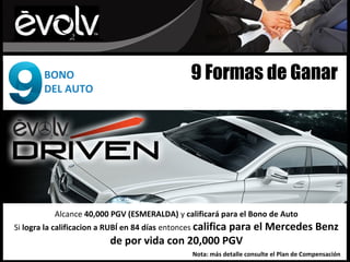 BONO                                     9 Formas de Ganar
        DEL AUTO




           Alcance 40,000 PGV (ESMERALDA) y calificará para el Bono de Auto
Si logra la calificacion a RUBÍ en 84 días entonces califica
                                                   para el Mercedes Benz
                           de por vida con 20,000 PGV
                                                  Nota: más detalle consulte el Plan de Compensación
 