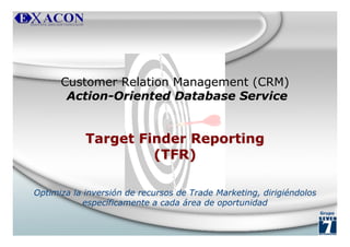 Customer Relation Management (CRM)
       Action-Oriented Database Service


            Target Finder Reporting
                     (TFR)

Optimiza la inversión de recursos de Trade Marketing, dirigiéndolos
           específicamente a cada área de oportunidad
                                                                      Grupo
 
