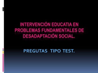  INTERVENCIÓN EDUCATIA EN PROBLEMAS FUNDAMENTALES DE DESADAPTACIÓN SOCIAL.  PREGUTAS   TIPO  TEST. 