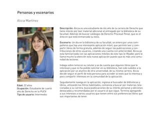 Descripción: Alicia es una estudiante de 4to año de la carrera de Derecho que
tiene interés por leer material adicional al entregado por la biblioteca de su
facultad. Además de buscar catálogos de Derecho Procesal Penal, que es el
área en que está enmarcada su tesis.
Escenario: Un dia en la biblioteca de su facultad, se entera por unos com-
pañeros que hay una interesante aplicación móvil, que permite leer y com-
partir libros de forma gratuita, además de seguir las publicaciones y con-
tribuciones de otros usuarios, creando una cuenta con anterioridad. Alicia ya
esta familiarizada con las aplicaciones móviles de este tipo (e-Reader, pero le
llama mucho la atención esta nueva aplicación puesto que es más una comu-
nidad de lectores.
Indaga sobre tema en su celular y se da cuenta que algunos libros que le
interesan y que no ha podido solicitar en su biblioteca, han sido subidos a la
aplicación por un alumno de otra universidad, de su misma carrera. Alicia
decide seguir el perfil de esta persona para acceder al texto que le interesa y
para compartir intereses en la comunidad de la aplicación.
Seguidamente navega en la aplicación, ingresa al buscador de bibliotecas y
libros, utilizando los filtros habilitados, comienza a buscar por materias rela-
cionadas a su carrera, busca publicaciones de su interés personal y ediciones
destacadas y recomendadas por el usuario al que sigue. Termina agregando
a sus intereses a varios usuarios que tienen entre sus preferencias libros que
son importantes de tener.
Alicia Martínez
Personas y escenarios
Edad: 22 años
Ocupación: Estudiante de cuarto
año de Derecho en la PUCV
Tipo de usuario: Intermedio
 