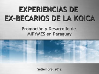 EXPERIENCIAS DE
EX-BECARIOS DE LA KOICA
    Promoción y Desarrollo de
      MIPYMES en Paraguay




           Setiembre, 2012
 