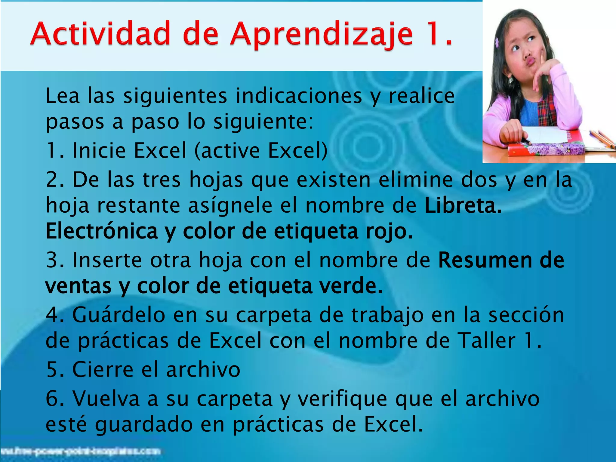 Lea las siguientes indicaciones y realice
pasos a paso lo siguiente:
1. Inicie Excel (active Excel)
2. De las tres hojas que existen elimine dos y en la
hoja restante asígnele el nombre de Libreta.
Electrónica y color de etiqueta rojo.
3. Inserte otra hoja con el nombre de Resumen de
ventas y color de etiqueta verde.
4. Guárdelo en su carpeta de trabajo en la sección
de prácticas de Excel con el nombre de Taller 1.
5. Cierre el archivo
6. Vuelva a su carpeta y verifique que el archivo
esté guardado en prácticas de Excel.
 