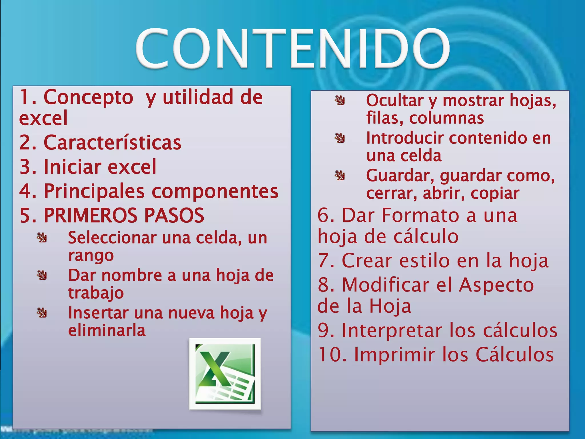1. Concepto y utilidad de            Ocultar y mostrar hojas,
excel                                filas, columnas
2. Características                   Introducir contenido en
                                     una celda
3. Iniciar excel                     Guardar, guardar como,
4. Principales componentes           cerrar, abrir, copiar
5. PRIMEROS PASOS               6. Dar Formato a una
    Seleccionar una celda, un   hoja de cálculo
    rango                       7. Crear estilo en la hoja
    Dar nombre a una hoja de
    trabajo                     8. Modificar el Aspecto
    Insertar una nueva hoja y   de la Hoja
    eliminarla                  9. Interpretar los cálculos
                                10. Imprimir los Cálculos
 