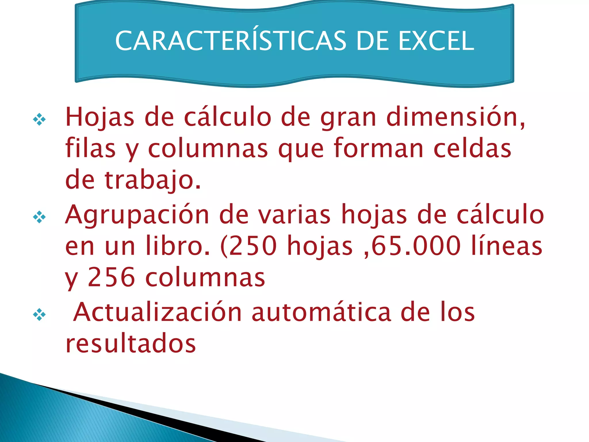 CARACTERÍSTICAS DE EXCEL

   Hojas de cálculo de gran dimensión,
    filas y columnas que forman celdas
    de trabajo.
   Agrupación de varias hojas de cálculo
    en un libro. (250 hojas ,65.000 líneas
    y 256 columnas
    Actualización automática de los
    resultados
 