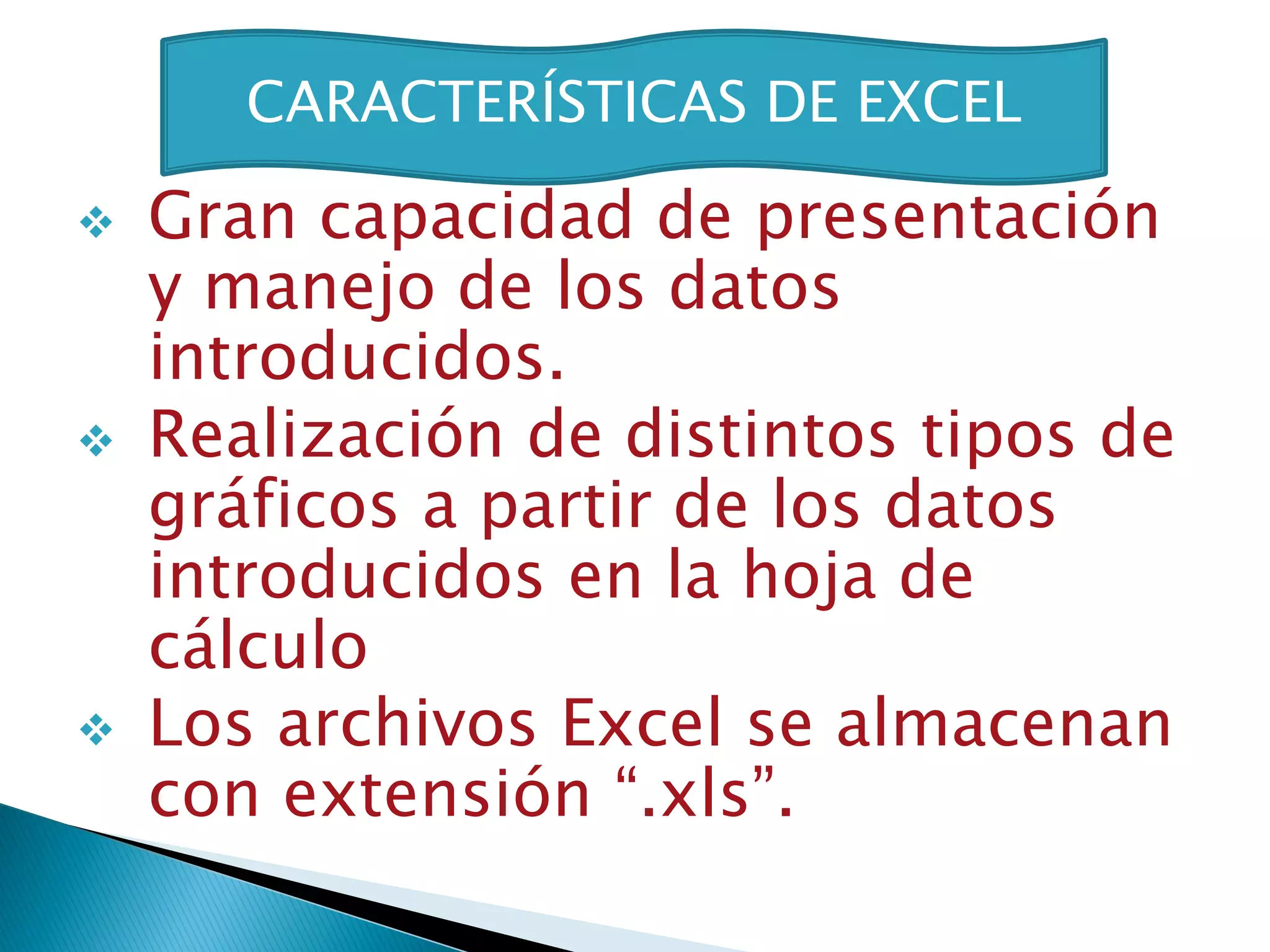 CARACTERÍSTICAS DE EXCEL

   Gran capacidad de presentación
    y manejo de los datos
    introducidos.
   Realización de distintos tipos de
    gráficos a partir de los datos
    introducidos en la hoja de
    cálculo
   Los archivos Excel se almacenan
    con extensión “.xls”.
 