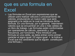 que es una formula en
Excel
   Las fórmulas en Excel son expresiones que se
    utilizan para realizar cálculos o procesamiento de
    valores, produciendo un nuevo valor que será
    asignado a la celda en la cual se introduce dicha
    fórmula. En una fórmula, por lo general, intervienen
    valores que se encuentran en una o más celdas de
    un libro de trabajo. Las fórmulas están conformadas
    por operadores de cálculo, operando y, con
    frecuencia, por funciones. Para introducir una
    fórmula en una celda, se debe entrar como primer
    carácter el signo igual ( El signo igual = le indica a
    Excel que los caracteres que le siguen constituyen
    una fórmula ).
 