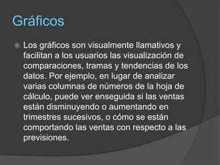 Gráficos
   Los gráficos son visualmente llamativos y
    facilitan a los usuarios las visualización de
    comparaciones, tramas y tendencias de los
    datos. Por ejemplo, en lugar de analizar
    varias columnas de números de la hoja de
    cálculo, puede ver enseguida si las ventas
    están disminuyendo o aumentando en
    trimestres sucesivos, o cómo se están
    comportando las ventas con respecto a las
    previsiones.
 