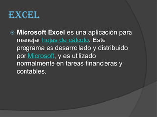 Excel
   Microsoft Excel es una aplicación para
    manejar hojas de cálculo. Este
    programa es desarrollado y distribuido
    por Microsoft, y es utilizado
    normalmente en tareas financieras y
    contables.
 