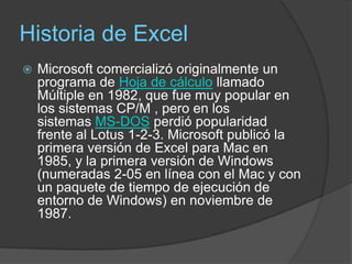 Historia de Excel
   Microsoft comercializó originalmente un
    programa de Hoja de cálculo llamado
    Múltiple en 1982, que fue muy popular en
    los sistemas CP/M , pero en los
    sistemas MS-DOS perdió popularidad
    frente al Lotus 1-2-3. Microsoft publicó la
    primera versión de Excel para Mac en
    1985, y la primera versión de Windows
    (numeradas 2-05 en línea con el Mac y con
    un paquete de tiempo de ejecución de
    entorno de Windows) en noviembre de
    1987.
 