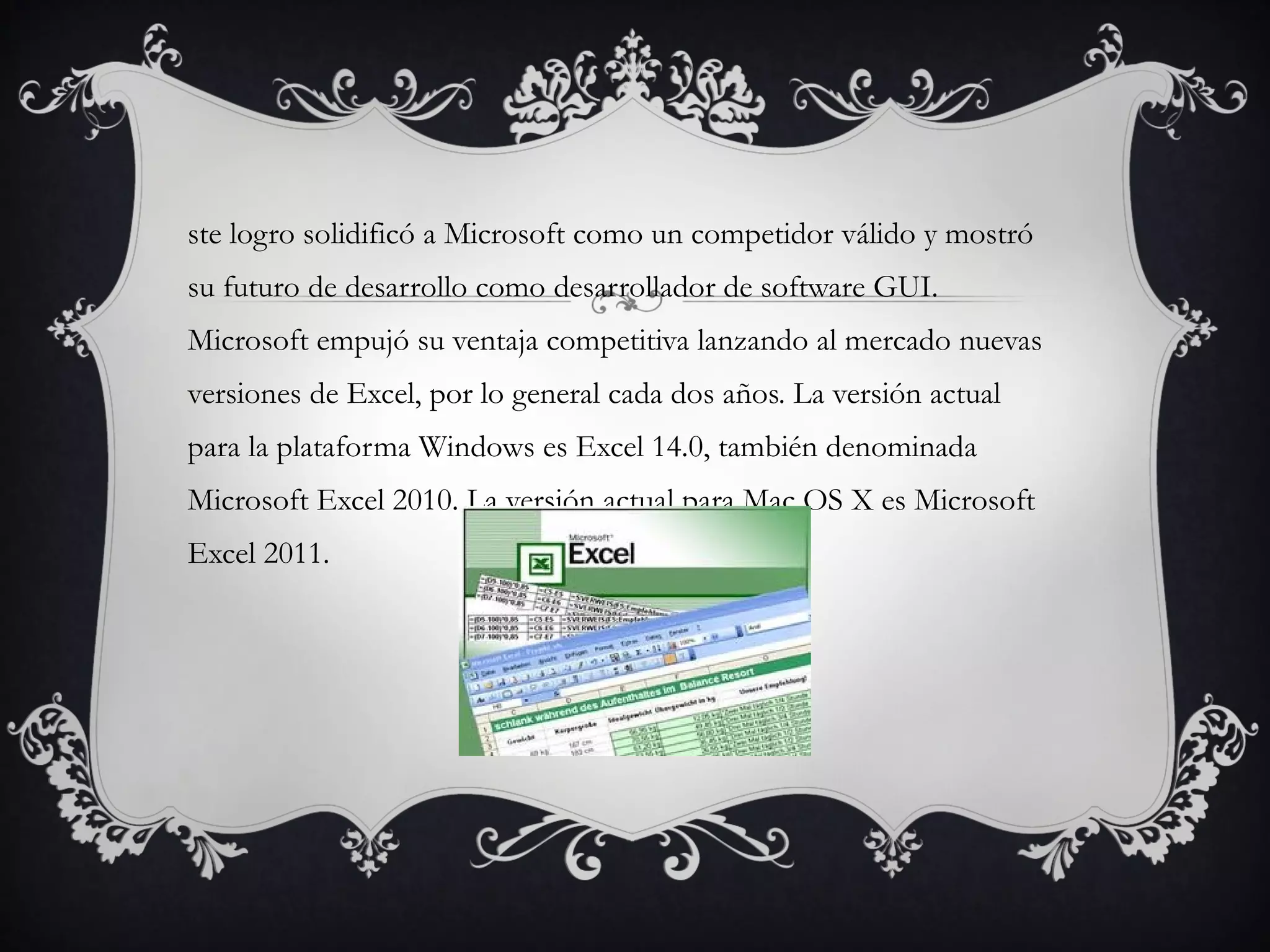 ste logro solidificó a Microsoft como un competidor válido y mostró
su futuro de desarrollo como desarrollador de software GUI.
Microsoft empujó su ventaja competitiva lanzando al mercado nuevas
versiones de Excel, por lo general cada dos años. La versión actual
para la plataforma Windows es Excel 14.0, también denominada
Microsoft Excel 2010. La versión actual para Mac OS X es Microsoft
Excel 2011.
 