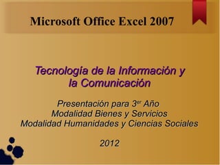 Microsoft Office Excel 2007



   Tecnología de la Información y
         la Comunicación
        Presentación para 3er Año
       Modalidad Bienes y Servicios
Modalidad Humanidades y Ciencias Sociales

                  2012
 