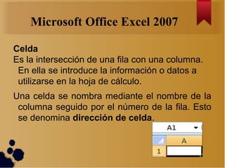 Microsoft Office Excel 2007

Celda
Es la intersección de una fila con una columna.
 En ella se introduce la información o ...