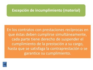 Excepción de incumplimiento (material)
En los contratos con prestaciones recíprocas en
que éstas deben cumplirse simultáneamente,
cada parte tiene derecho de suspender el
cumplimiento de la prestación a su cargo,
hasta que se satisfaga la contraprestación o se
garantice su cumplimiento.
 