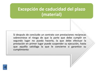 Excepción de caducidad del plazo
(material)
Si después de concluido un contrato con prestaciones recíprocas
sobreviniese el riesgo de que la parte que debe cumplir en
segundo lugar no pueda hacerlo, la que debe efectuar la
prestación en primer lugar puede suspender su ejecución, hasta
que aquélla satisfaga la que le concierne o garantice su
cumplimiento
 