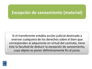 Excepción de saneamiento (material)
Si el transferente entabla acción judicial destinada a
enervar cualquiera de los derechos sobre el bien que
corresponden al adquirente en virtud del contrato, tiene
éste la facultad de deducir la excepción de saneamiento,
cuyo objeto es poner definitivamente fin al juicio.
 