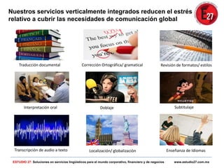Traducción documental Revisión de formatos/ estilos
Localización/ globalización
Corrección Ortográfica/ gramatical
Interpretación oral Doblaje Subtitulaje
Transcripción de audio a texto Enseñanza de Idiomas
ESTUDIO 27: Soluciones en servicios lingüísticos para el mundo corporativo, financiero y de negocios www.estudio27.com.mx
Nuestros servicios verticalmente integrados reducen el estrés
relativo a cubrir las necesidades de comunicación global
 