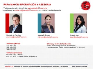 PARA MAYOR INFORMACIÓN Y ASESORIA
Visite nuestro sitio electrónico www.estudio27.com.mx,
escríbanos a contacto@estudio27.com.mx, o contáctenos directamente
Teléfonos (México)
722 167 2365
722 167 4770
722 270 3797
Teléfonos (sin costo):
800 841 7190 México
855 202 1821 Estados Unidos de América
Oficinas y Centro de Producción
Doctor Juan Rodríguez Núm. 502 Interior 1,
Colonia Granjas, Toluca, Estado de México, C.P. 50120
Mayela E. Brewer
mbrewer@estudio27.com.mx
Anayeli Juan
ajuan@estudio27.com.mx
ESTUDIO 27: Soluciones en servicios lingüísticos para el mundo corporativo, financiero y de negocios www.estudio27.com.mx
Conrado M. Ramírez
cramirez@estudio27.com.mx
 