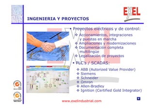 INGENIERIA Y PROYECTOS 
 Proyectos eléctricos y de control: 
 Accionamientos, integraciones 
y puestas en marcha 
 Ampliaciones y modernizaciones 
 Documentación completa 
multilingüe 
 li ió Legalización d 
de proyectos 
 PLC’s / SCADAS: 
 ABB (Autorized Value Provider) 
 Siemens 
 Schneider 
 Omron 
 Allen-Bradley 
 Ignition (Certified Gold Integrator) 
www.exelindustrial.com 
 
