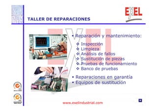 TALLER DE REPARACIONES 
 Reparación y mantenimiento: 
 Inspección 
 Limpieza 
 Análisis de fallos 
 Sustitución de piezas 
 Pruebas de funcionamiento 
 Banco de pruebas 
 Reparaciones en garantía 
 Equipos d de ó 
sustitución 
www.exelindustrial.com 
 