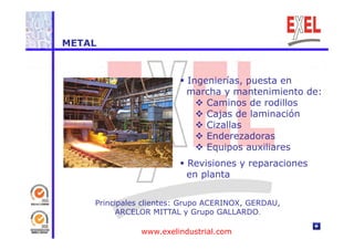 METAL 
 Ingenierías, puesta en 
marcha y mantenimiento de: 
 Caminos de rodillos 
 Cajas de laminación 
 Cizallas 
 Enderezadoras 
 Equipos auxiliares 
 Revisiones y reparaciones 
en planta 
Principales clientes: Grupo ACERINOX, GERDAU, 
ARCELOR MITTAL y Grupo GALLARDO. 
www.exelindustrial.com 
 
