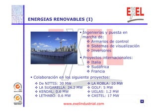 ENERGIAS RENOVABLES (I) 
 Ingenierías y puesta en 
marcha de: 
 Armarios de control 
 Sistemas de visualización 
 Inversores 
 Proyectos internacionales: 
 Italia 
 Sudáfrica 
 Francia 
 Colaboración en los siguiente proyectos: 
 De NITTIS: 30 MW 
 LA SUGARELLA: 24.2 MW 
 KENDAL: 0.6 MW 
 LA ROBLA: 10 MW 
 GOLF: 5 MW 
 UGLAS: 1.2 MW 
 LETHABO: 0.6 MW  CASTEL: 17 MW 
www.exelindustrial.com 
 