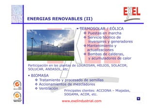 ENERGIAS RENOVABLES (II) 
 TERMOSOLAR / EÓLICA 
 Puestas en marcha 
 Servicio técnico de 
inversores y generadores 
 Mantenimiento y 
actualizaciones 
 Bombas de calderas, 
y acumuladores de calor 
Participación en las plantas de LOGROSAN, HELIOS, SOLACOR, 
p p , , , 
SOLUCAR, ANDASOL, etc. 
 BIOMASA 
 T t i t d d ill 
Tratamiento y procesado de semillas 
 Accionamientos de mezcladores 
 Ventilación Principales clientes: ACCIONA – Miajadas, 
SOGAMA, ACOR, etc. 
www.exelindustrial.com 
 