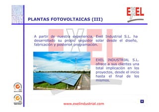 PLANTAS FOTOVOLTAICAS (III) 
A partir de nuestra experiencia, Exel Industrial S.L. ha 
desarrollado su propio seguidor solar desde el diseño, 
fabricación y posterior programación. 
EXEL INDUSTRIAL S.L. 
ofrece a sus clientes una 
total implicación en los 
proyectos, desde el inicio 
hasta el final de los 
mismos. 
www.exelindustrial.com 
 