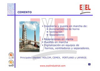 CEMENTO 
 Ingeniería y puesta en marcha de: 
 Accionamientos de horno 
 Ventilación 
 Separadores 
 Reparaciones en planta 
 Puestas en marcha 
 Digitalización en equipos de 
hornos, ventiladores y separadores. 
Principales clientes: HOLCIM, CEMEX, PORTLAND y LAFARGE. 
www.exelindustrial.com 
 