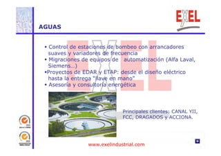 AGUAS 
 Control de estaciones de bombeo con arrancadores 
suaves y variadores de frecuencia 
 Migraciones de equipos de automatización (Alfa Laval, 
Siemens…) 
Proyectos de EDAR y ETAP: desde el diseño eléctrico 
hasta la entrega “llave en mano” 
 Asesoría y consultoría energética 
Principales clientes: CANAL YII, 
FCC, DRAGADOS y ACCIONA. 
www.exelindustrial.com 
 