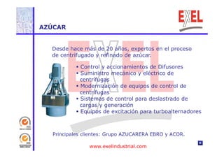 AZÚCAR 
Desde hace más de 20 años, expertos en el proceso 
de centrifugado y refinado de azúcar. 
 Control y accionamientos de Difusores 
 Suministro mecánico y eléctrico de 
centrífugas 
 - 
Modernización de equipos de control de 
centrífugas 
 Sistemas de control para deslastrado de 
cargas y generación 
 Equipos de excitación para turboalternadores 
Principales clientes: Grupo AZUCARERA EBRO y ACOR. 
www.exelindustrial.com 
 