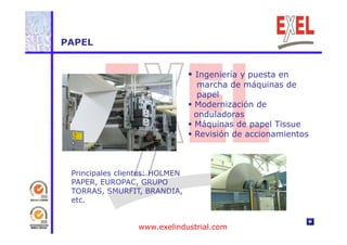 PAPEL 
 Ingeniería y puesta en 
marcha de máquinas de 
papel 
 Modernización de 
onduladoras 
 Máquinas de papel Tissue 
 Revisión de accionamientos 
Principales clientes: HOLMEN 
PAPER, EUROPAC, GRUPO 
TORRAS, SMURFIT, BRANDIA, 
etc. 
www.exelindustrial.com 
 