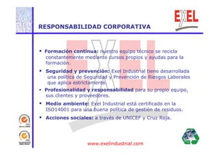 RESPONSABILIDAD CORPORATIVA 
 Formación continua: nuestro equipo técnico se recicla 
constantemente mediante cursos propios y ayudas para la 
formación. 
 Seguridad y prevención: Exel Industrial tiene desarrollada 
una política de Seguridad y Prevención de Riesgos Laborales 
que aplica estrictamente. 
 Profesionalidad y responsabilidad para su propio equipo, 
sus clientes y proveedores. 
 Medio ambiente: Exel Industrial está certificado en la 
ISO14001 para una buena política de gestión de residuos. 
 Acciones sociales: a través de UNICEF y Cruz Roja. 
www.exelindustrial.com 
 