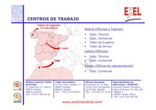 CENTROS DE TRABAJO 
Madrid (Oficinas y Talleres) 
 Dpto. Técnico 
 Dpto. Comercial 
 Taller de Cuadros 
 Taller de Drives 
Galicia (Oficinas) 
 Dpto. Técnico 
 Dpto. Comercial 
Tanger (Oficina de representación) 
 Dpto. Comercial 
Oficina central y Taller 
de Drives 
C/ Copérnico, 4 - nave 2 
28823 Coslada 
Madrid, España 
Oficina Noroeste 
C/La Rosa 22, 3º Izda. 
15701 S.de Compostela 
La Coruña, España 
Tlfo.: +34 981 55 33 26 
Taller de Cuadros 
C/ Ing. Fdez. Casado, 17 
28823 Coslada 
Madrid, España 
Tlfo.: +34 91 674 88 93 
Representante en 
Marruecos : XPORTEC 
Ancienne Route D’Aviation, 
Cplxe Zemmouri III, Bloc B3, 
Malake 4 
Tlfo: +34 91 485 05 50 
90000 Tanger, Maroc 
Tlfo.:+212 622 544 58 
www.exelindustrial.com 
 