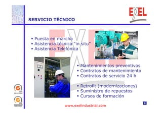 SERVICIO TÉCNICO 
 Puesta en marcha 
 Asistencia técnica “in situ” 
 Asistencia Telefónica 
 Mantenimientos preventivos 
 Contratos de mantenimiento 
 Contratos de servicio 24 h 
 Retrofit (modernizaciones) 
 Suministro de repuestos 
 Cursos de formación 
www.exelindustrial.com 
 